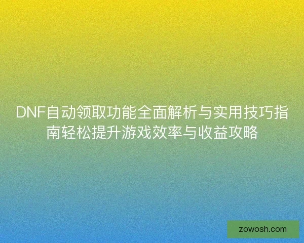 DNF自动领取功能全面解析与实用技巧指南轻松提升游戏效率与收益攻略