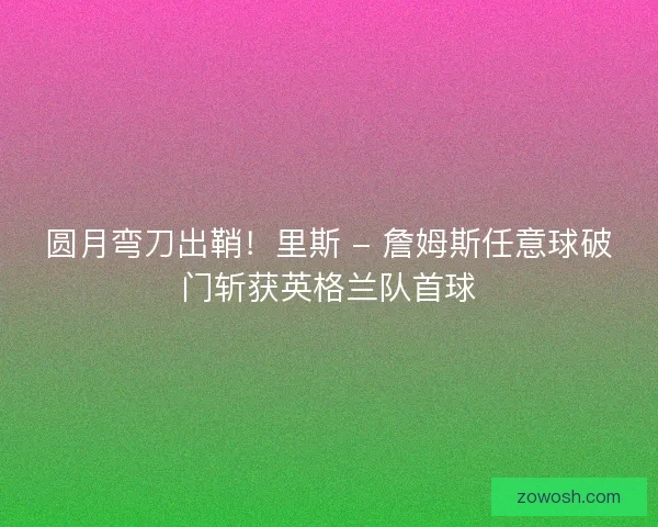 圆月弯刀出鞘！里斯 - 詹姆斯任意球破门斩获英格兰队首球