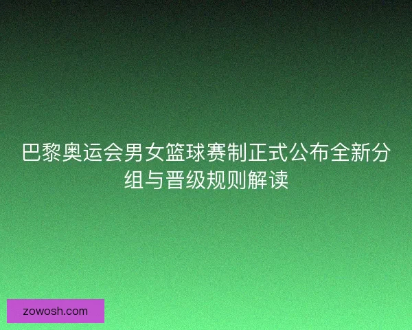 巴黎奥运会男女篮球赛制正式公布全新分组与晋级规则解读
