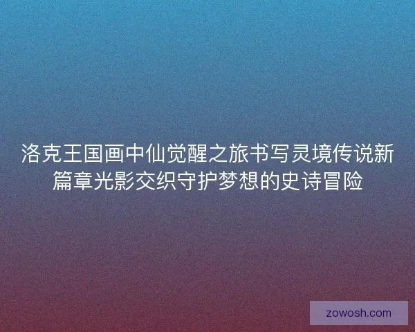 洛克王国画中仙觉醒之旅书写灵境传说新篇章光影交织守护梦想的史诗冒险