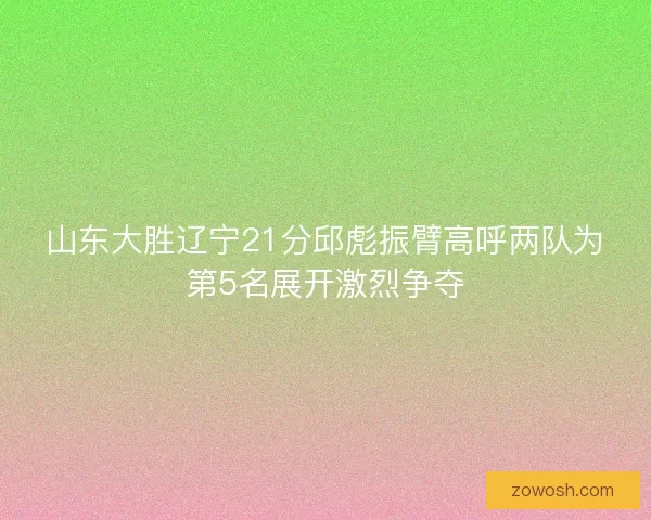 山东大胜辽宁21分邱彪振臂高呼两队为第5名展开激烈争夺