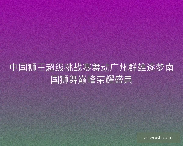 中国狮王超级挑战赛舞动广州群雄逐梦南国狮舞巅峰荣耀盛典