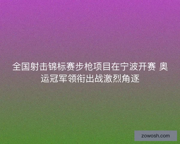 全国射击锦标赛步枪项目在宁波开赛 奥运冠军领衔出战激烈角逐