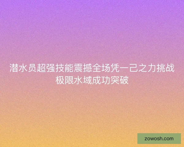 潜水员超强技能震撼全场凭一己之力挑战极限水域成功突破