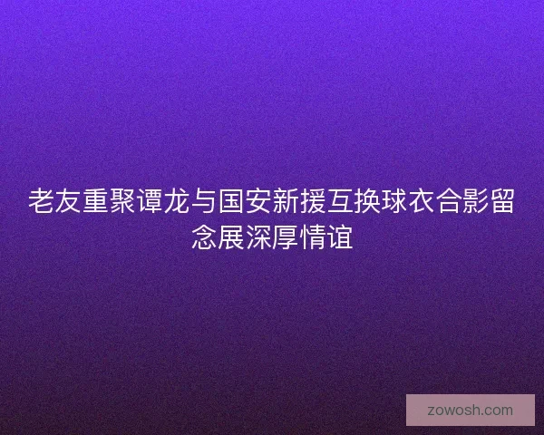 老友重聚谭龙与国安新援互换球衣合影留念展深厚情谊