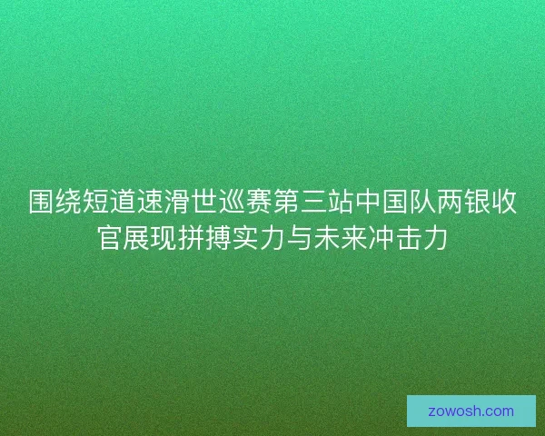 围绕短道速滑世巡赛第三站中国队两银收官展现拼搏实力与未来冲击力