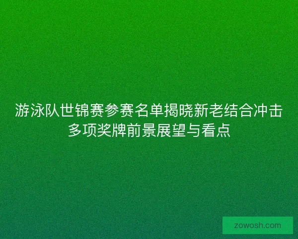 游泳队世锦赛参赛名单揭晓新老结合冲击多项奖牌前景展望与看点