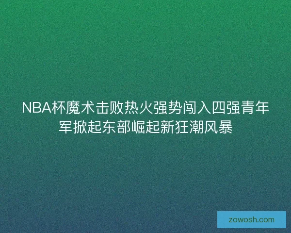 NBA杯魔术击败热火强势闯入四强青年军掀起东部崛起新狂潮风暴