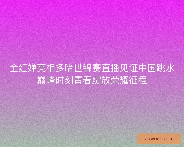 全红婵亮相多哈世锦赛直播见证中国跳水巅峰时刻青春绽放荣耀征程