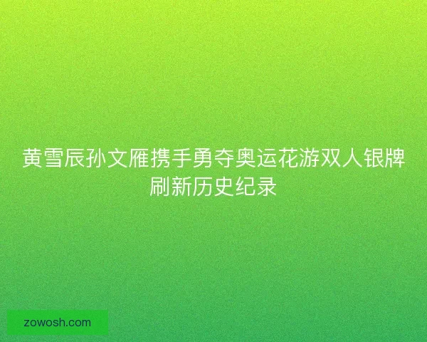 黄雪辰孙文雁携手勇夺奥运花游双人银牌刷新历史纪录